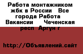 Работа монтажником жбк в России - Все города Работа » Вакансии   . Чеченская респ.,Аргун г.